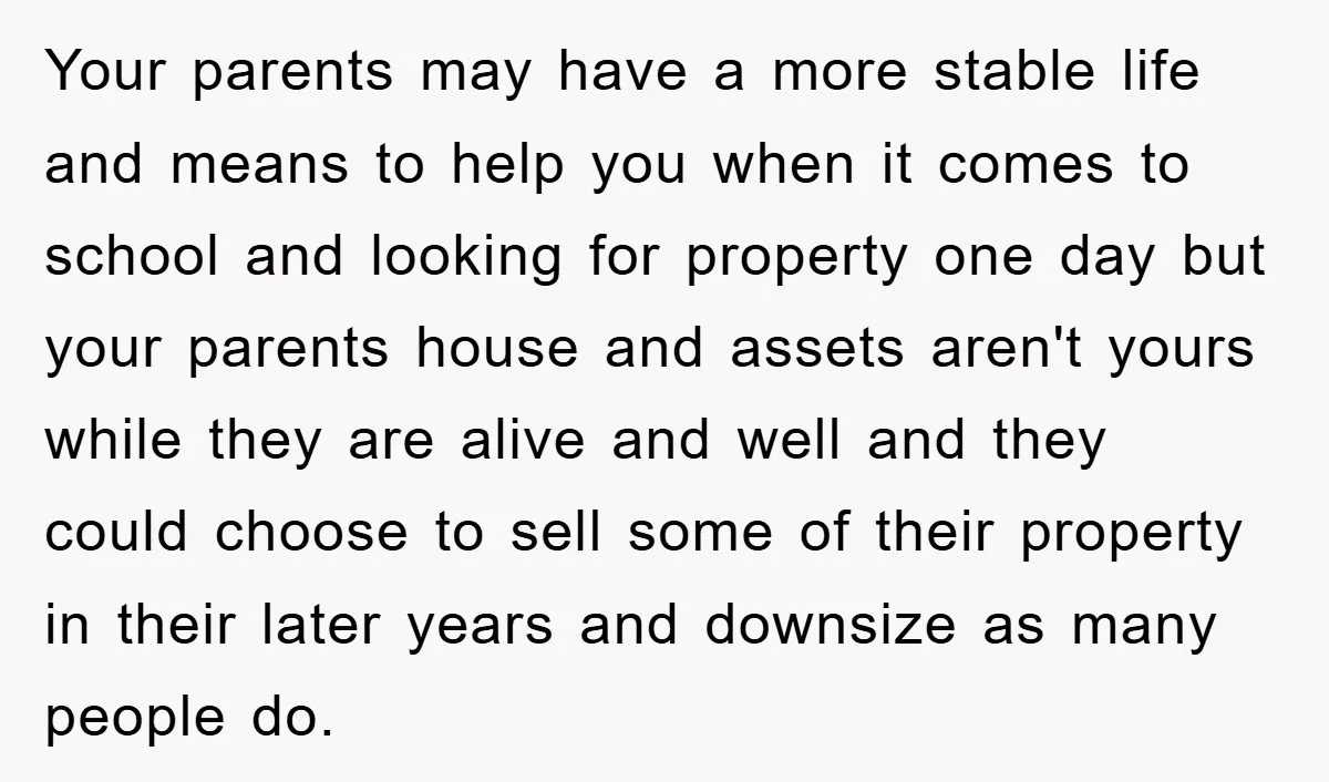Your parents may have a more stable life and means to help you when it comes to school and looking for property one day but your parents house and assets...