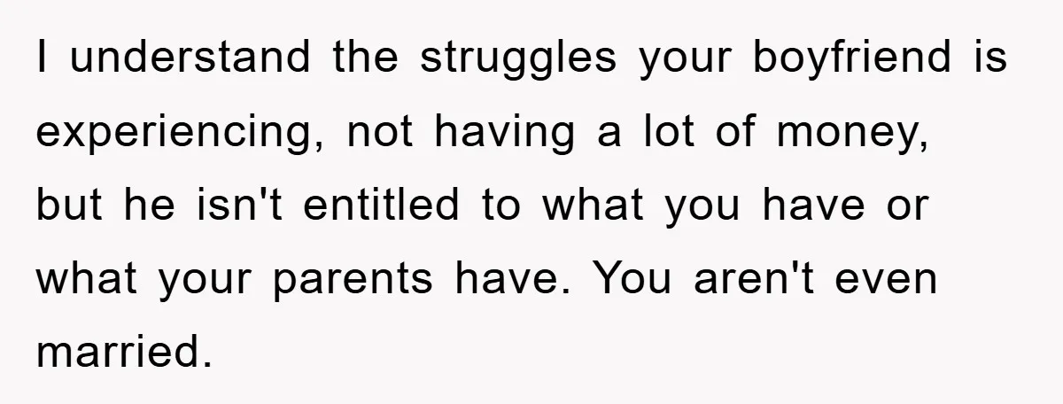 I understand the struggles your boyfriend is experiencing, not having a lot of money, but he isn't entitled to what you have or what your parents have. You aren't even...