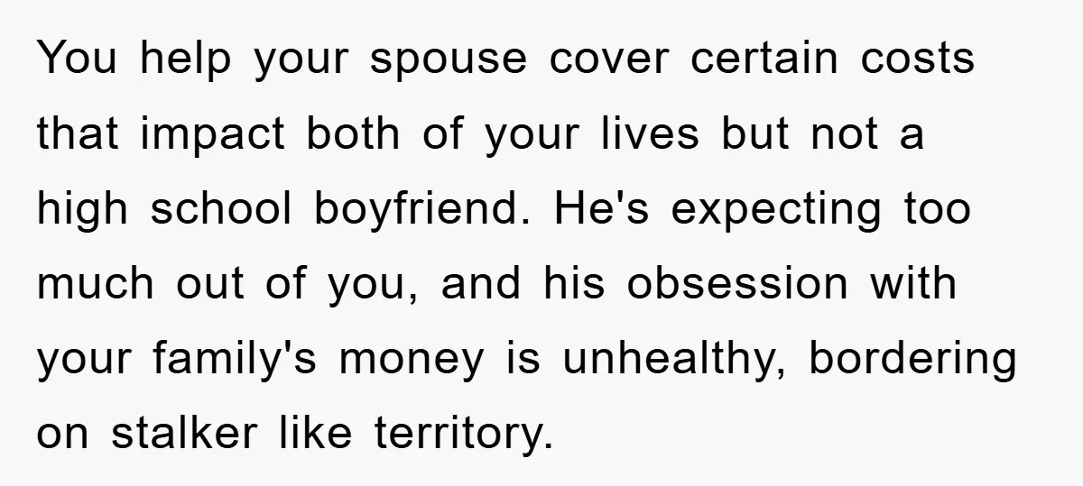 You help your spouse cover certain costs that impact both of your lives but not a high school boyfriend. He's expecting too much out of you, and his obsession with...