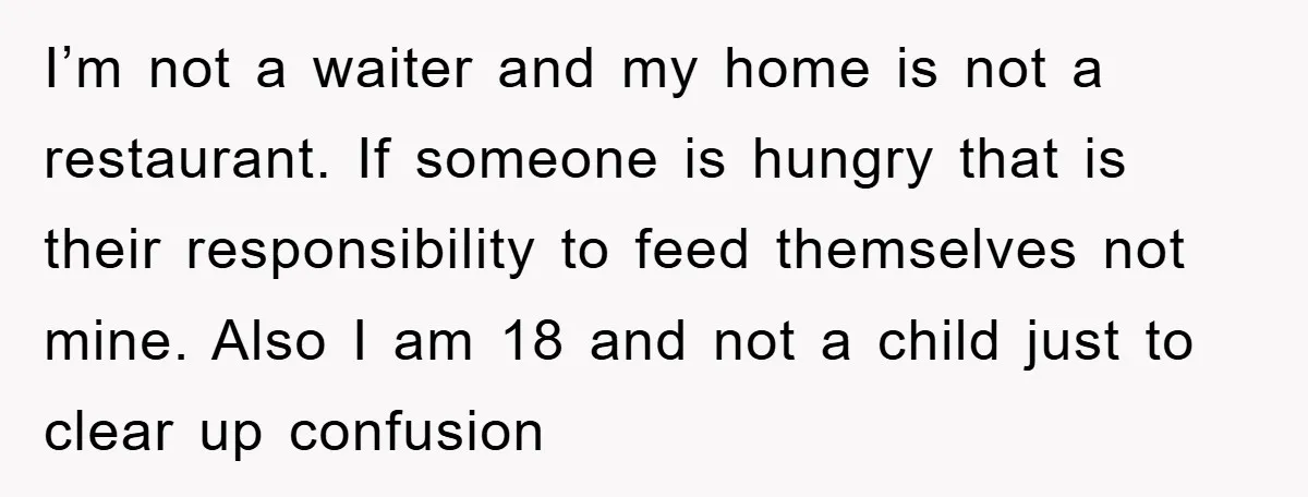 I’m not a waiter and my home is not a restaurant. If someone is hungry that is their responsibility to feed themselves not mine. Also I am 18 and not...