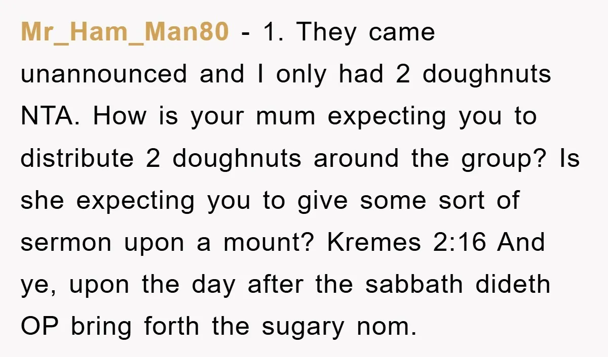Mr_Ham_Man80 − 1. They came unannounced and I only had 2 doughnuts NTA. How is your mum expecting you to distribute 2 doughnuts around the group? Is she expecting you...