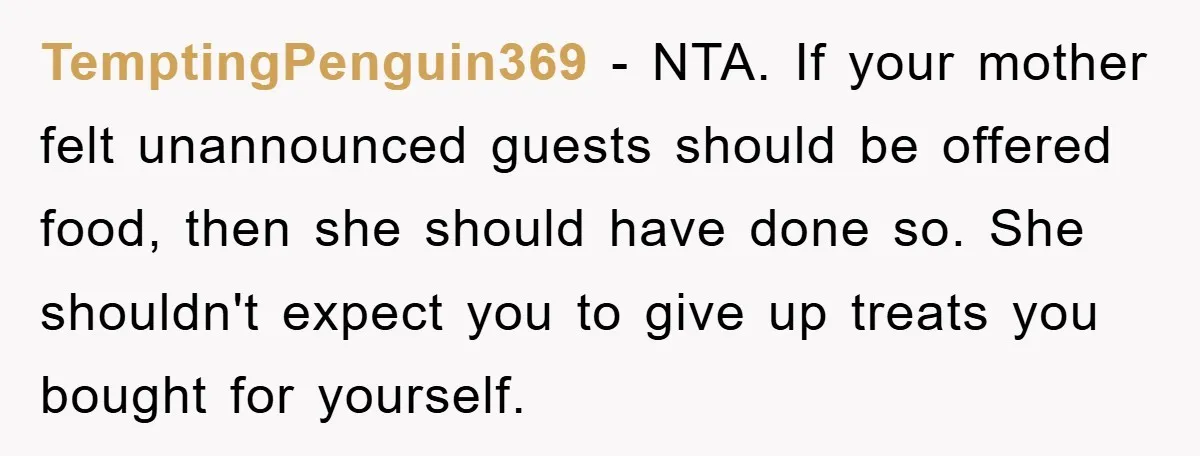 TemptingPenguin369 − NTA. If your mother felt unannounced guests should be offered food, then she should have done so. She shouldn't expect you to give up treats you bought for...