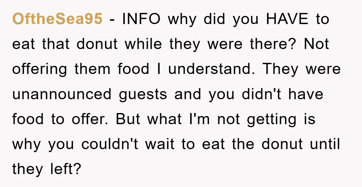 OftheSea95 − INFO why did you HAVE to eat that donut while they were there? Not offering them food I understand. They were unannounced guests and you didn't have food...