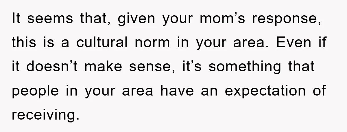 It seems that, given your mom’s response, this is a cultural norm in your area. Even if it doesn’t make sense, it’s something that people in your area have an...