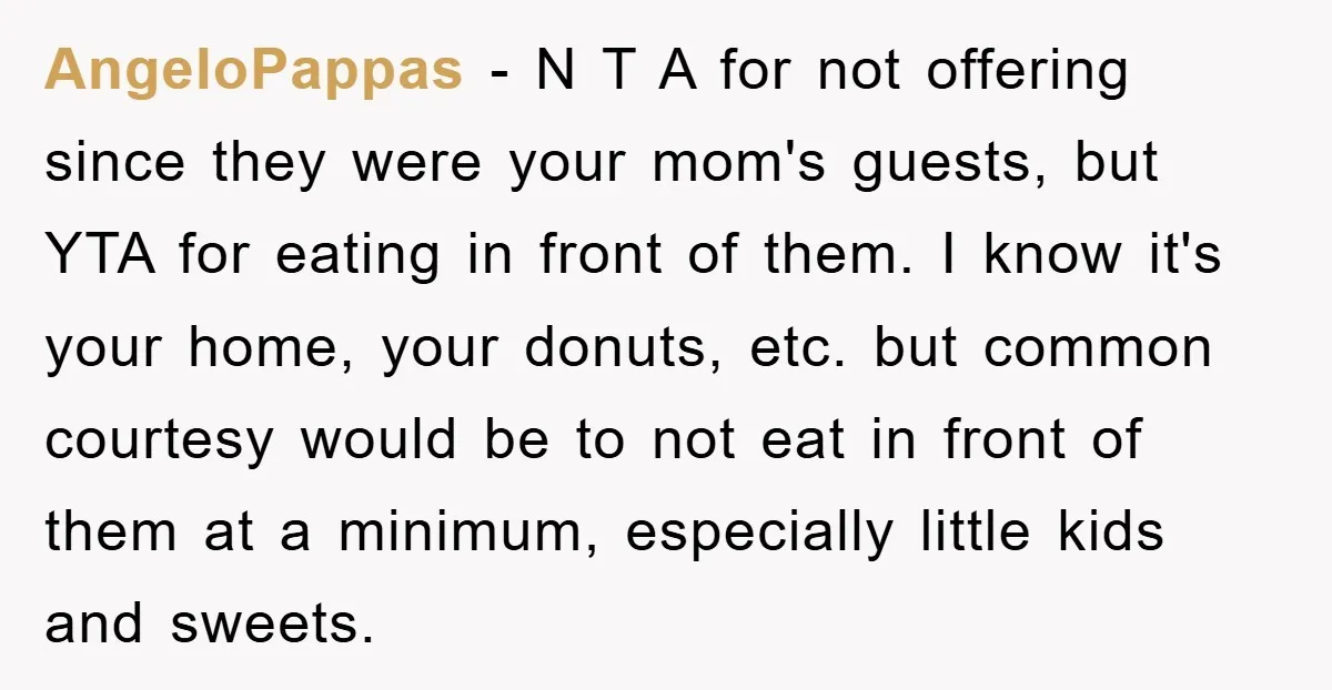 AngeloPappas − N T A for not offering since they were your mom's guests, but YTA for eating in front of them. I know it's your home, your donuts, etc....