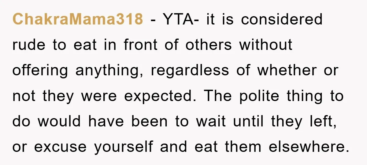 ChakraMama318 − YTA- it is considered rude to eat in front of others without offering anything, regardless of whether or not they were expected. The polite thing to do would...