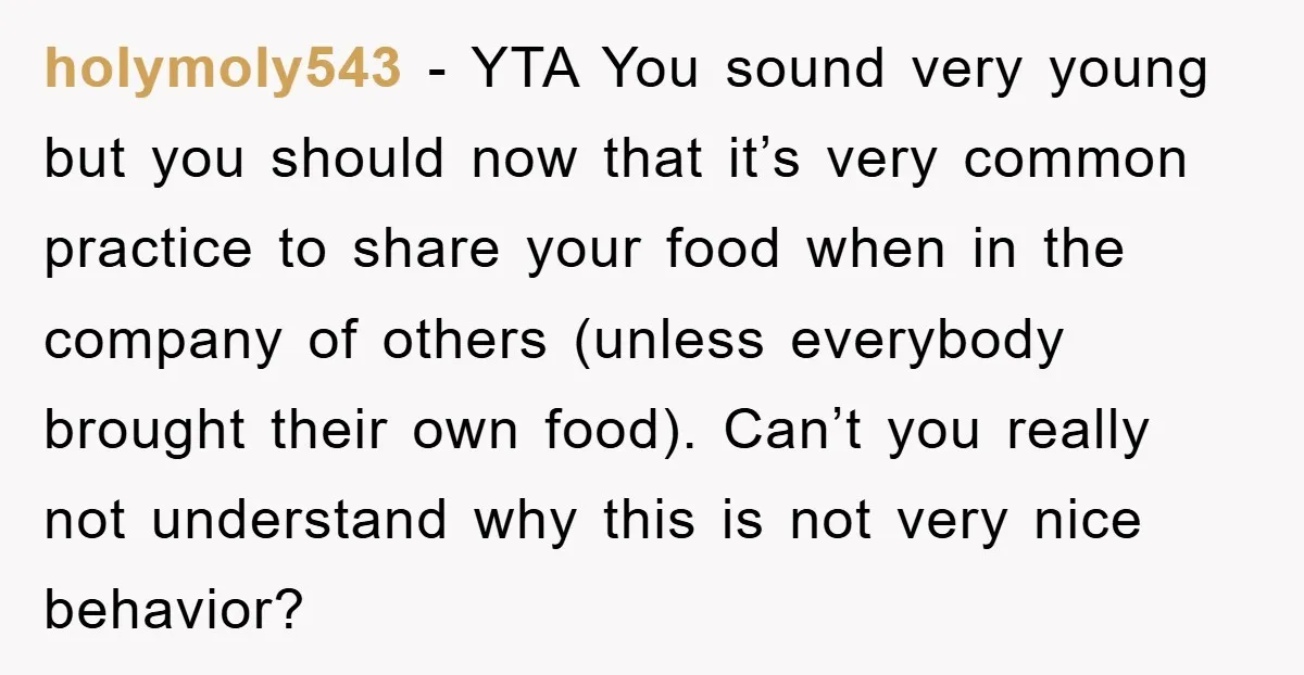 holymoly543 − YTA You sound very young but you should now that it’s very common practice to share your food when in the company of others (unless everybody brought their...