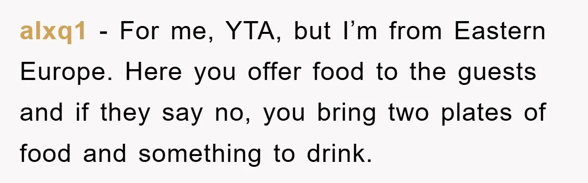 alxq1 − For me, YTA, but I’m from Eastern Europe. Here you offer food to the guests and if they say no, you bring two plates of food and something...