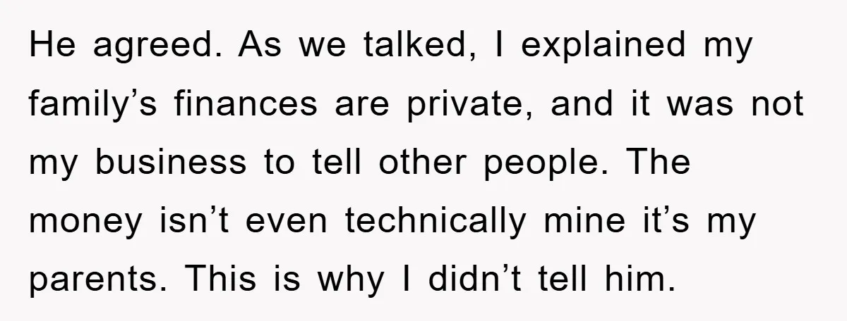 He agreed. As we talked, I explained my family’s finances are private, and it was not my business to tell other people. The money isn’t even technically mine it’s my...