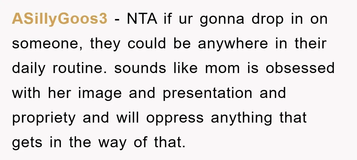 ASillyGoos3 − NTA if ur gonna drop in on someone, they could be anywhere in their daily routine. sounds like mom is obsessed with her image and presentation and propriety...