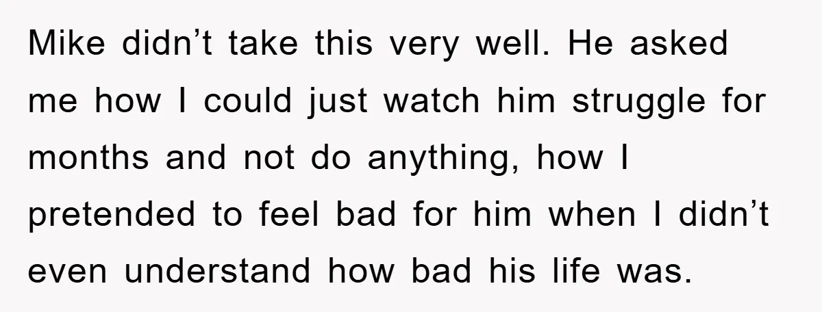 Mike didn’t take this very well. He asked me how I could just watch him struggle for months and not do anything, how I pretended to feel bad for him...