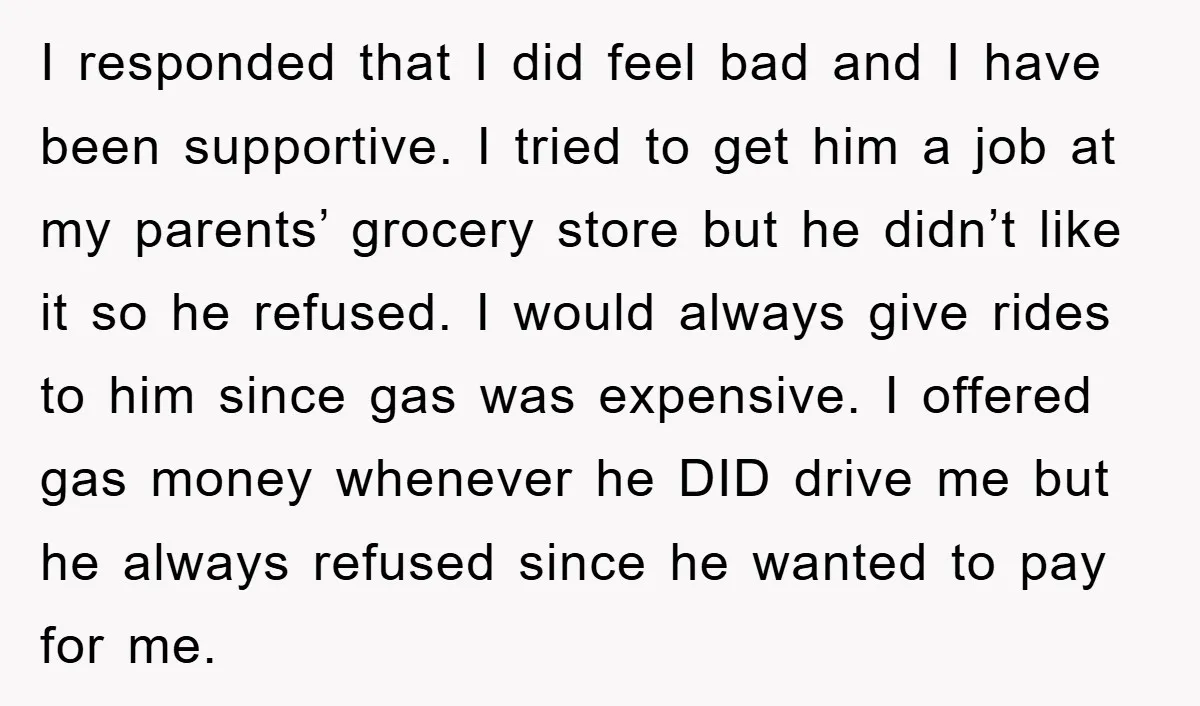 I responded that I did feel bad and I have been supportive. I tried to get him a job at my parents’ grocery store but he didn’t like it so...