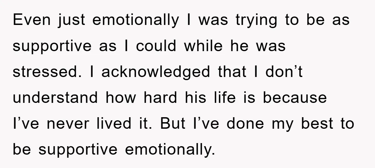 Even just emotionally I was trying to be as supportive as I could while he was stressed. I acknowledged that I don’t understand how hard his life is because I’ve...