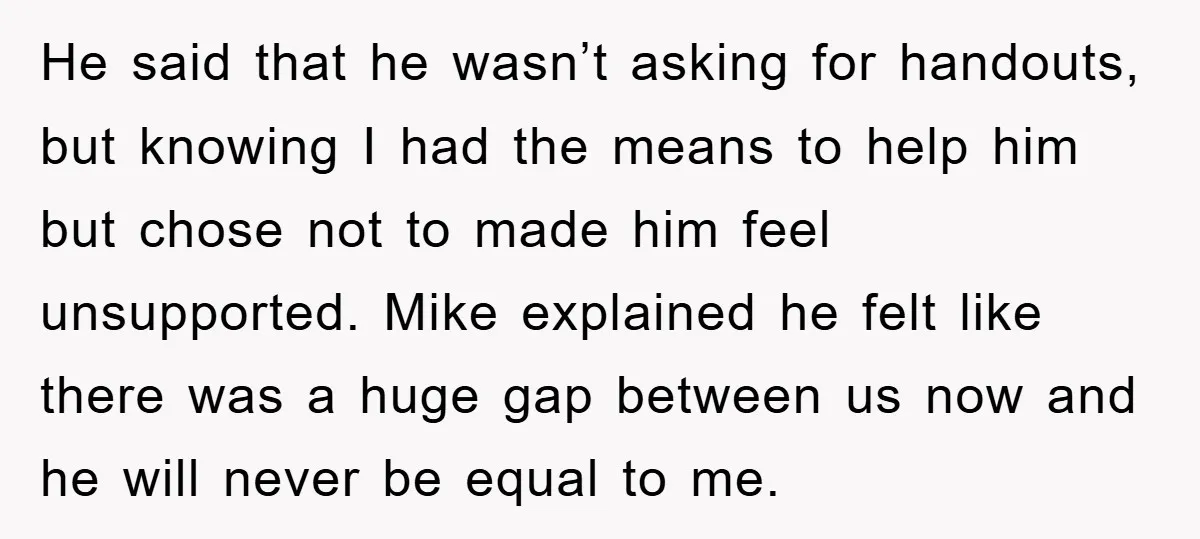 He said that he wasn’t asking for handouts, but knowing I had the means to help him but chose not to made him feel unsupported. Mike explained he felt like...