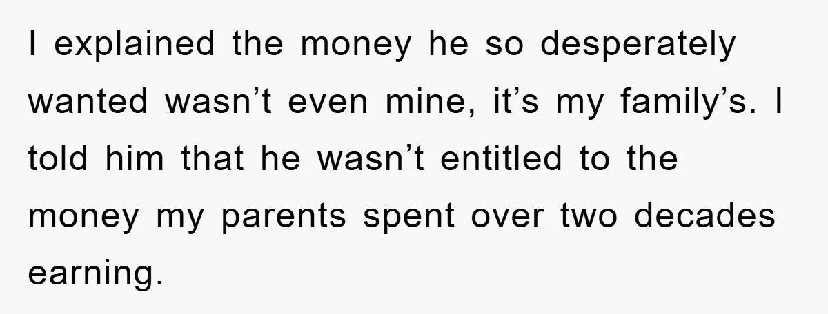 I explained the money he so desperately wanted wasn’t even mine, it’s my family’s. I told him that he wasn’t entitled to the money my parents spent over two decades...