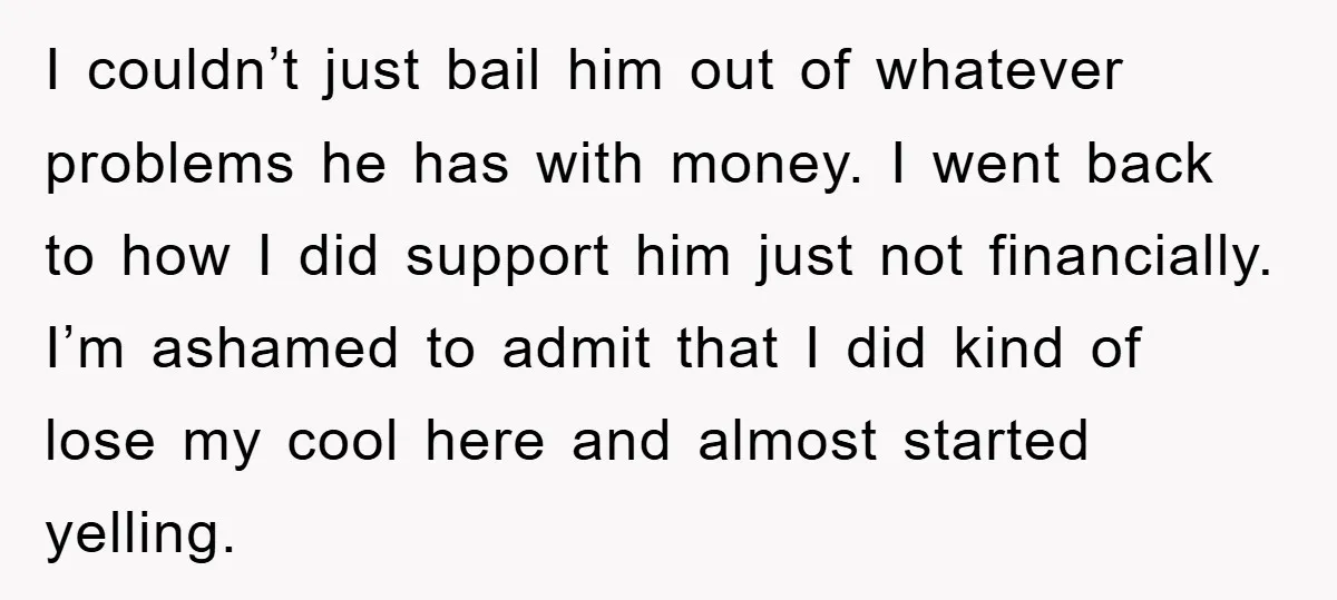 I couldn’t just bail him out of whatever problems he has with money. I went back to how I did support him just not financially. I’m ashamed to admit that...