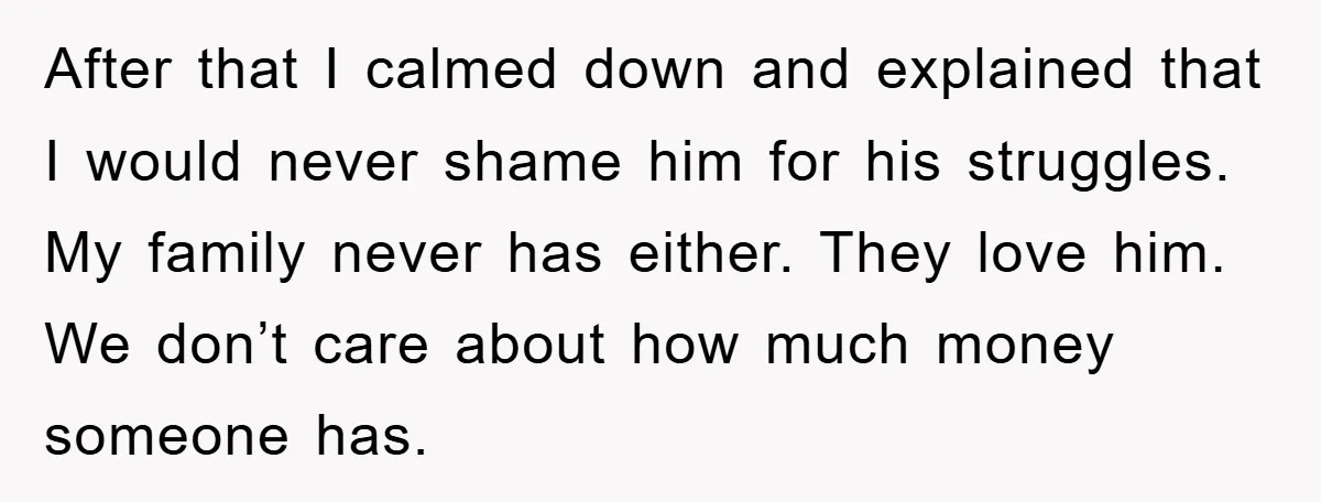 After that I calmed down and explained that I would never shame him for his struggles. My family never has either. They love him. We don’t care about how much...