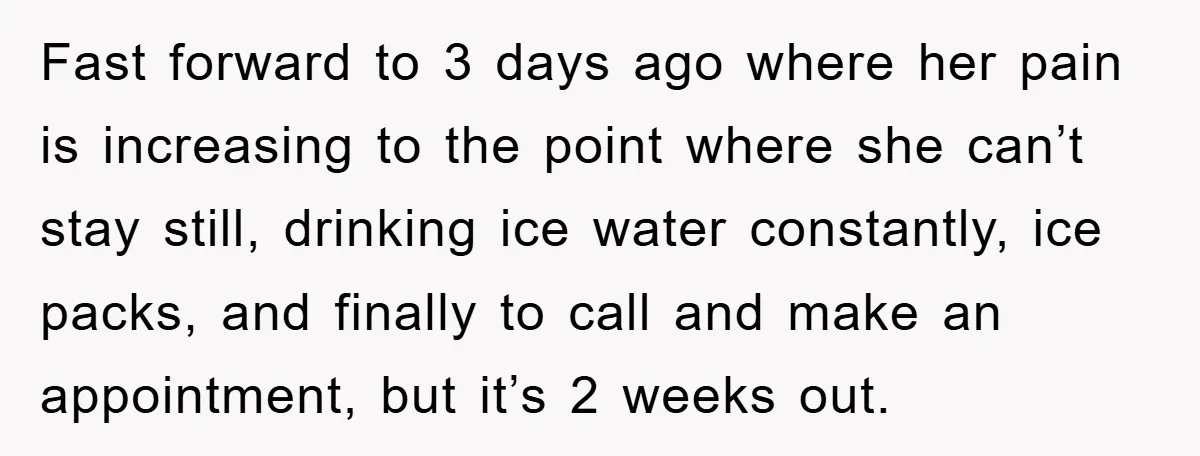 Fast forward to 3 days ago where her pain is increasing to the point where she can’t stay still, drinking ice water constantly, ice packs, and finally to call and...