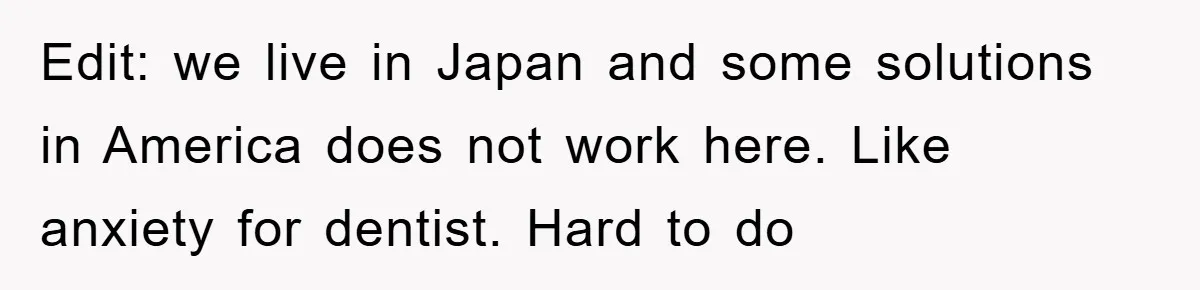 Edit: we live in Japan and some solutions in America does not work here. Like anxiety for dentist. Hard to do