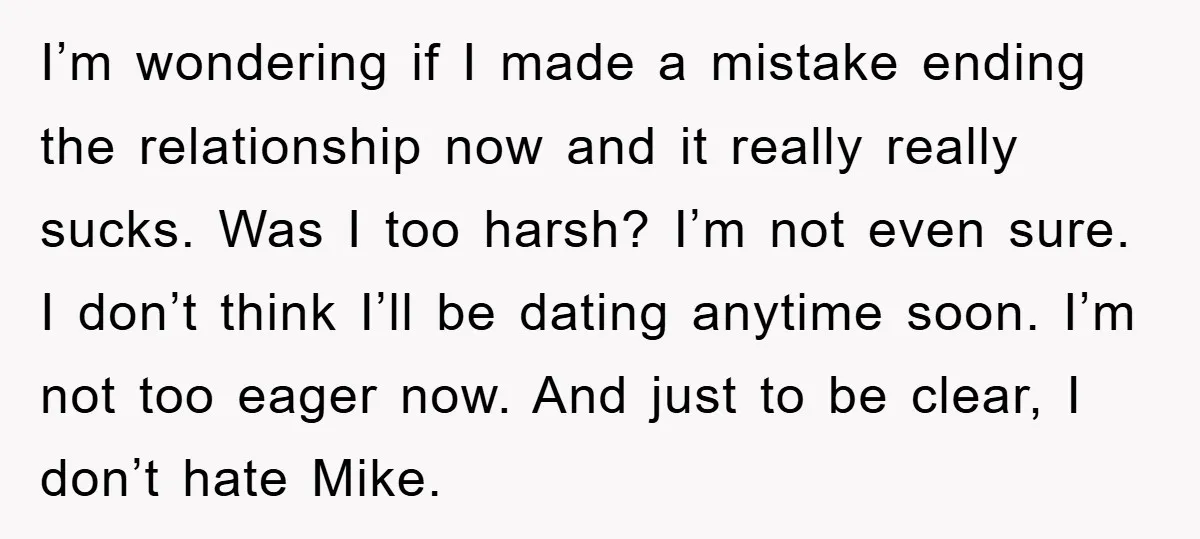 I’m wondering if I made a mistake ending the relationship now and it really really sucks. Was I too harsh? I’m not even sure. I don’t think I’ll be dating...