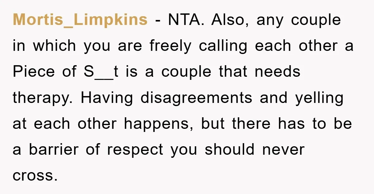 Mortis_Limpkins − NTA. Also, any couple in which you are freely calling each other a Piece of S__t is a couple that needs therapy. Having disagreements and yelling at each...