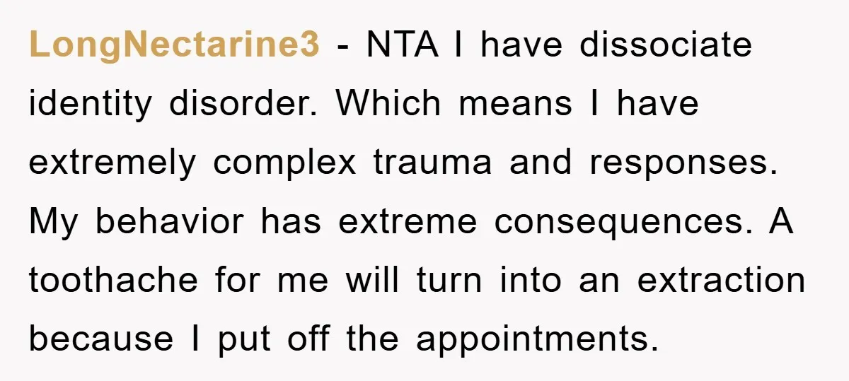 LongNectarine3 − NTA I have dissociate identity disorder. Which means I have extremely complex trauma and responses. My behavior has extreme consequences. A toothache for me will turn into an...