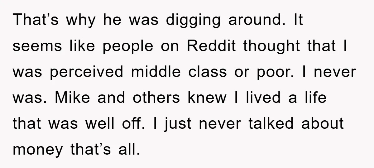 That’s why he was digging around. It seems like people on Reddit thought that I was perceived middle class or poor. I never was. Mike and others knew I lived...