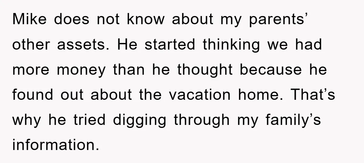 Mike does not know about my parents’ other assets. He started thinking we had more money than he thought because he found out about the vacation home. That’s why he...