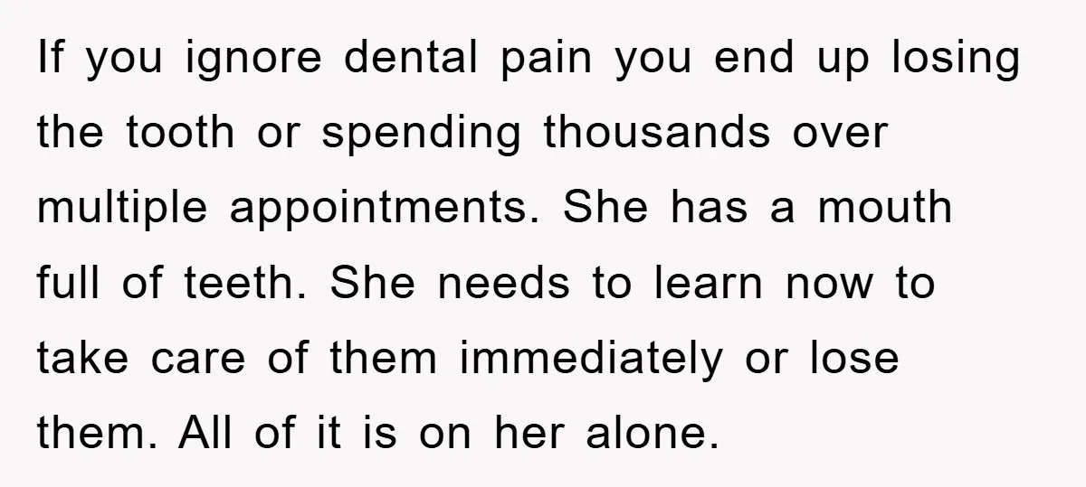 If you ignore dental pain you end up losing the tooth or spending thousands over multiple appointments. She has a mouth full of teeth. She needs to learn now to...