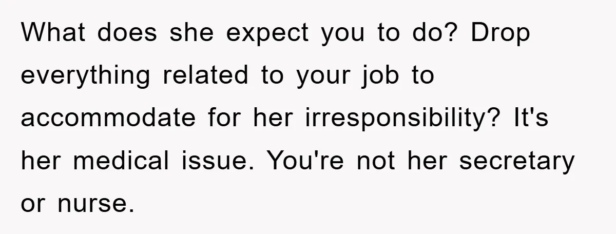 What does she expect you to do? Drop everything related to your job to accommodate for her irresponsibility? It's her medical issue. You're not her secretary or nurse.