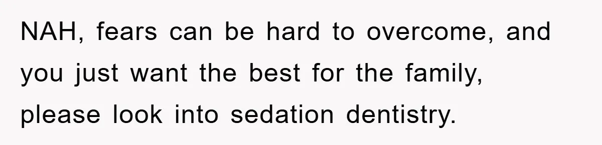 NAH, fears can be hard to overcome, and you just want the best for the family, please look into sedation dentistry.