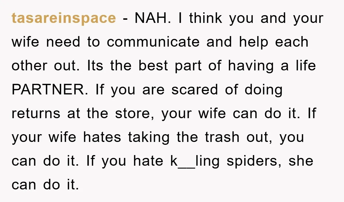 tasareinspace − NAH. I think you and your wife need to communicate and help each other out. Its the best part of having a life PARTNER. If you are scared...