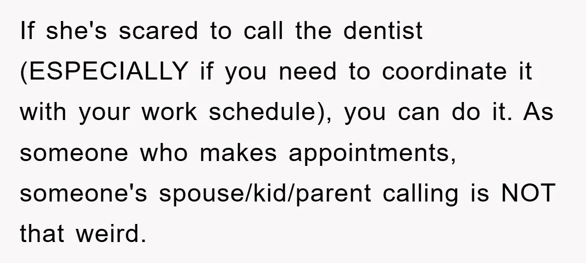 If she's scared to call the dentist (ESPECIALLY if you need to coordinate it with your work schedule), you can do it. As someone who makes appointments, someone's spouse/kid/parent calling...