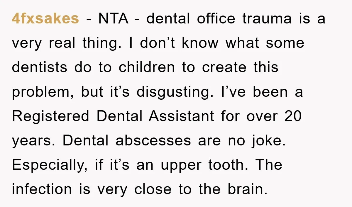 4fxsakes − NTA - dental office trauma is a very real thing. I don’t know what some dentists do to children to create this problem, but it’s disgusting. I’ve been...