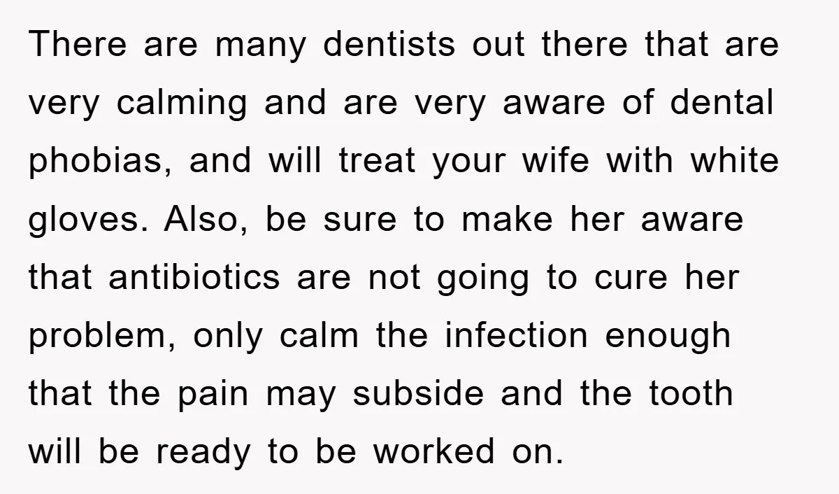 There are many dentists out there that are very calming and are very aware of dental phobias, and will treat your wife with white gloves. Also, be sure to make...