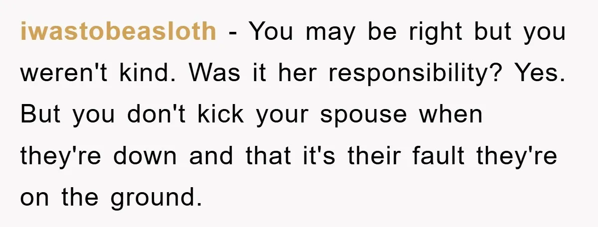 iwastobeasloth − You may be right but you weren't kind. Was it her responsibility? Yes. But you don't kick your spouse when they're down and that it's their fault they're...
