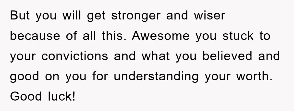 But you will get stronger and wiser because of all this. Awesome you stuck to your convictions and what you believed and good on you for understanding your worth. Good...