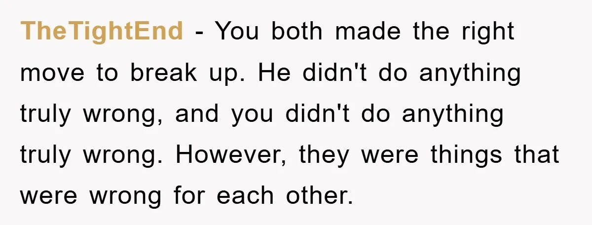 TheTightEnd − You both made the right move to break up. He didn't do anything truly wrong, and you didn't do anything truly wrong. However, they were things that were...