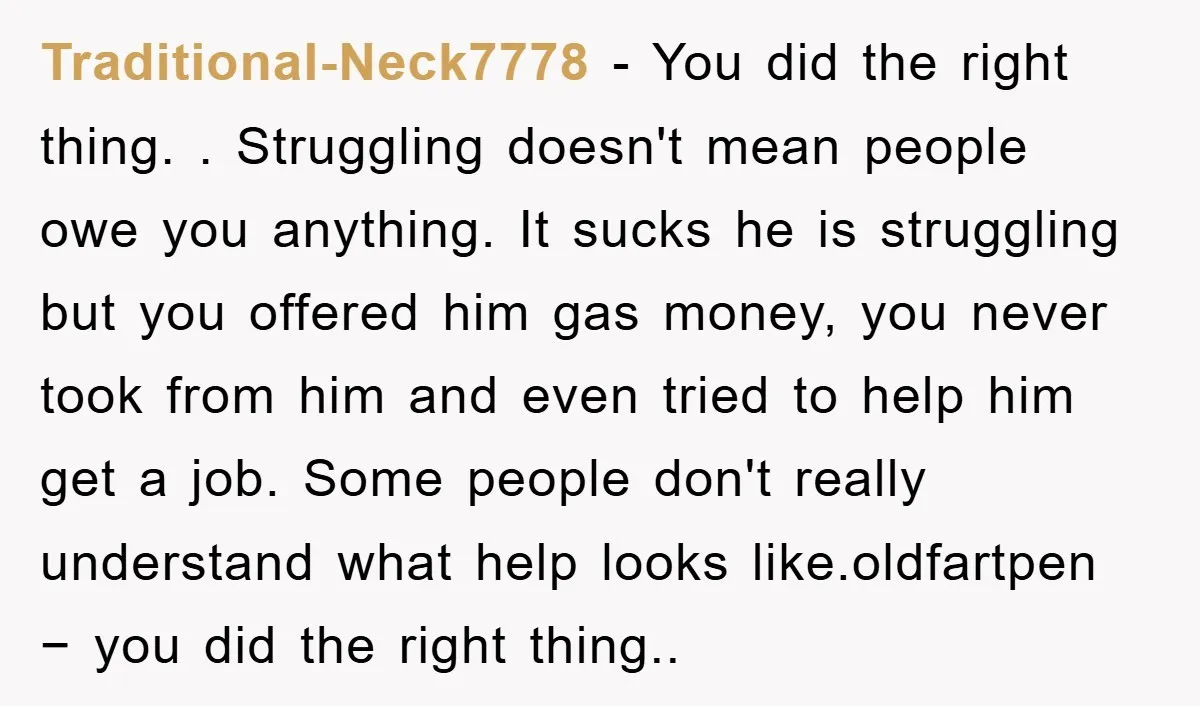 Traditional-Neck7778 − You did the right thing. . Struggling doesn't mean people owe you anything. It sucks he is struggling but you offered him gas money, you never took from...