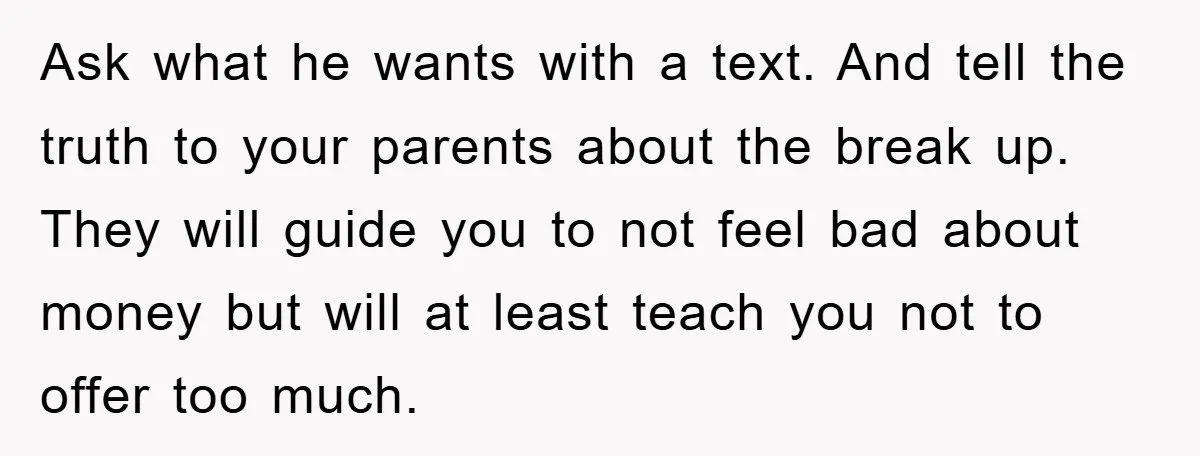 Ask what he wants with a text. And tell the truth to your parents about the break up. They will guide you to not feel bad about money but will...
