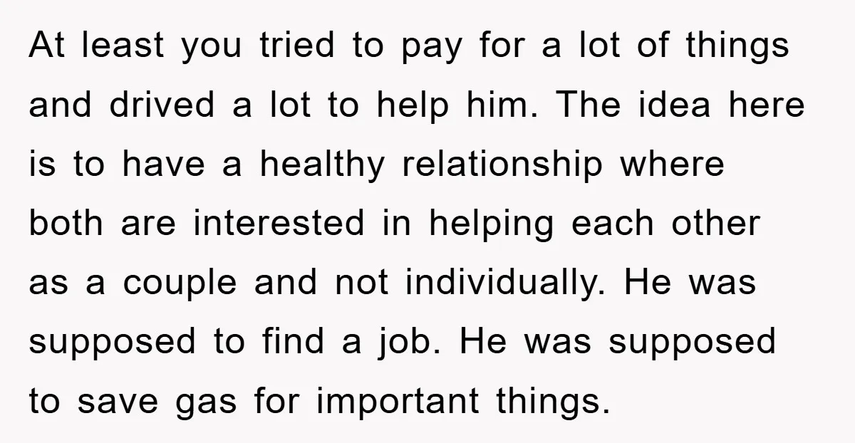 At least you tried to pay for a lot of things and drived a lot to help him. The idea here is to have a healthy relationship where both are...