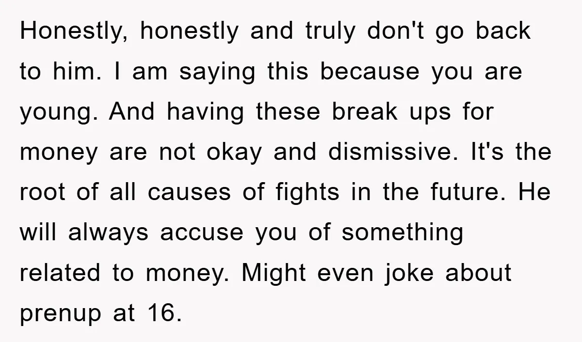 Honestly, honestly and truly don't go back to him. I am saying this because you are young. And having these break ups for money are not okay and dismissive. It's...