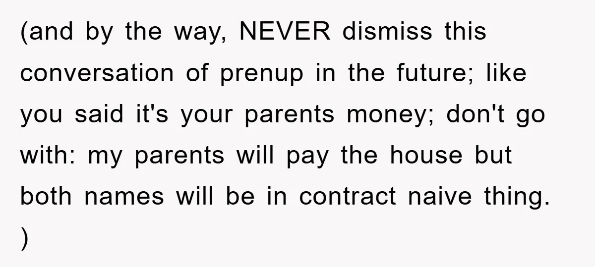 (and by the way, NEVER dismiss this conversation of prenup in the future; like you said it's your parents money; don't go with: my parents will pay the house but...