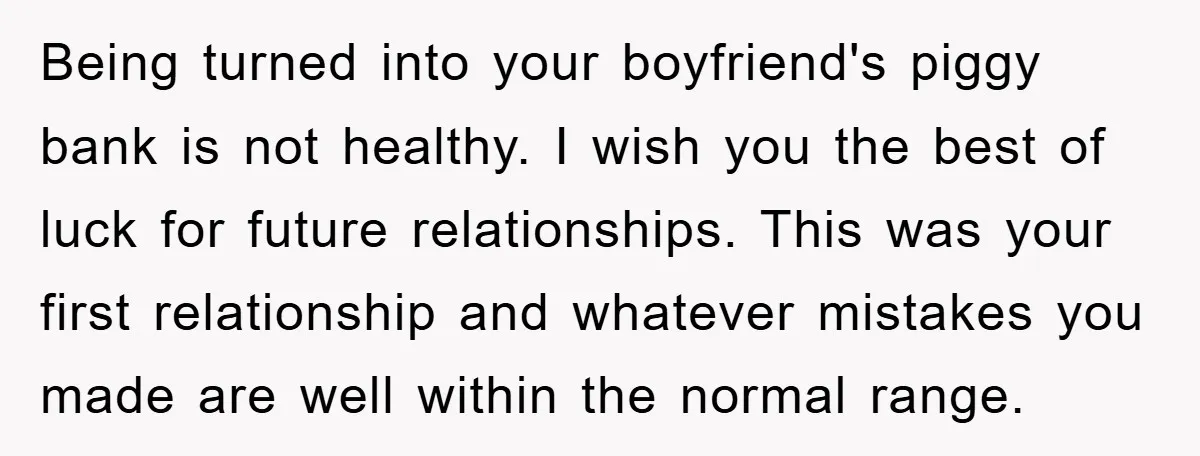 Being turned into your boyfriend's piggy bank is not healthy. I wish you the best of luck for future relationships. This was your first relationship and whatever mistakes you made...