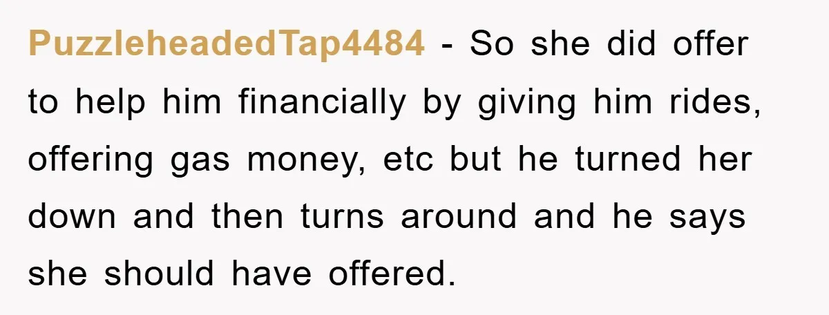 PuzzleheadedTap4484 − So she did offer to help him financially by giving him rides, offering gas money, etc but he turned her down and then turns around and he says...