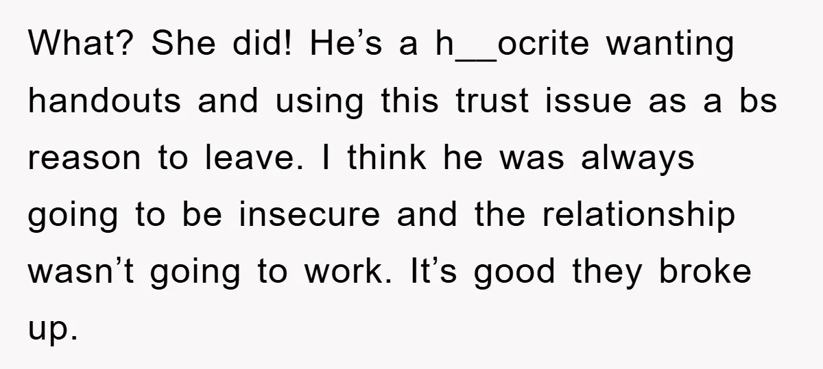 What? She did! He’s a h__ocrite wanting handouts and using this trust issue as a bs reason to leave. I think he was always going to be insecure and the...