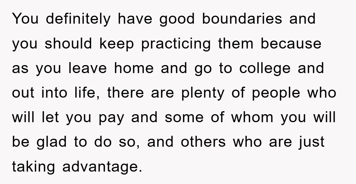 You definitely have good boundaries and you should keep practicing them because as you leave home and go to college and out into life, there are plenty of people who...