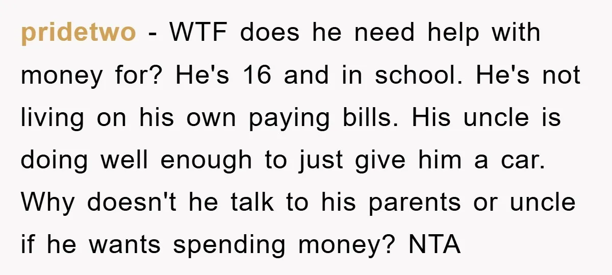 pridetwo − WTF does he need help with money for? He's 16 and in school. He's not living on his own paying bills. His uncle is doing well enough to...