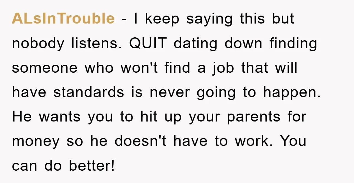 ALsInTrouble − I keep saying this but nobody listens. QUIT dating down finding someone who won't find a job that will have standards is never going to happen. He wants...