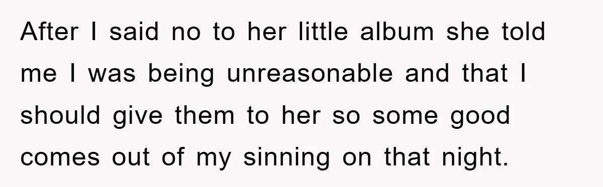 After I said no to her little album she told me I was being unreasonable and that I should give them to her so some good comes out of my...